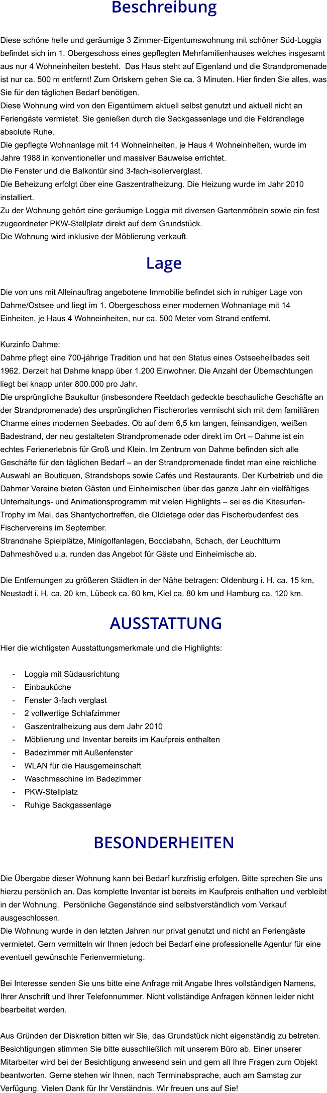 Beschreibung  Diese schöne helle und geräumige 3 Zimmer-Eigentumswohnung mit schöner Süd-Loggia befindet sich im 1. Obergeschoss eines gepflegten Mehrfamilienhauses welches insgesamt aus nur 4 Wohneinheiten besteht.  Das Haus steht auf Eigenland und die Strandpromenade ist nur ca. 500 m entfernt! Zum Ortskern gehen Sie ca. 3 Minuten. Hier finden Sie alles, was Sie für den täglichen Bedarf benötigen. Diese Wohnung wird von den Eigentümern aktuell selbst genutzt und aktuell nicht an Feriengäste vermietet. Sie genießen durch die Sackgassenlage und die Feldrandlage absolute Ruhe. Die gepflegte Wohnanlage mit 14 Wohneinheiten, je Haus 4 Wohneinheiten, wurde im Jahre 1988 in konventioneller und massiver Bauweise errichtet. Die Fenster und die Balkontür sind 3-fach-isolierverglast. Die Beheizung erfolgt über eine Gaszentralheizung. Die Heizung wurde im Jahr 2010 installiert. Zu der Wohnung gehört eine geräumige Loggia mit diversen Gartenmöbeln sowie ein fest zugeordneter PKW-Stellplatz direkt auf dem Grundstück. Die Wohnung wird inklusive der Möblierung verkauft.  Lage  Die von uns mit Alleinauftrag angebotene Immobilie befindet sich in ruhiger Lage von Dahme/Ostsee und liegt im 1. Obergeschoss einer modernen Wohnanlage mit 14 Einheiten, je Haus 4 Wohneinheiten, nur ca. 500 Meter vom Strand entfernt.  Kurzinfo Dahme: Dahme pflegt eine 700-jährige Tradition und hat den Status eines Ostseeheilbades seit 1962. Derzeit hat Dahme knapp über 1.200 Einwohner. Die Anzahl der Übernachtungen liegt bei knapp unter 800.000 pro Jahr. Die ursprüngliche Baukultur (insbesondere Reetdach gedeckte beschauliche Geschäfte an der Strandpromenade) des ursprünglichen Fischerortes vermischt sich mit dem familiären Charme eines modernen Seebades. Ob auf dem 6,5 km langen, feinsandigen, weißen Badestrand, der neu gestalteten Strandpromenade oder direkt im Ort – Dahme ist ein echtes Ferienerlebnis für Groß und Klein. Im Zentrum von Dahme befinden sich alle Geschäfte für den täglichen Bedarf – an der Strandpromenade findet man eine reichliche Auswahl an Boutiquen, Strandshops sowie Cafés und Restaurants. Der Kurbetrieb und die Dahmer Vereine bieten Gästen und Einheimischen über das ganze Jahr ein vielfältiges Unterhaltungs- und Animationsprogramm mit vielen Highlights – sei es die Kitesurfen-Trophy im Mai, das Shantychortreffen, die Oldietage oder das Fischerbudenfest des Fischervereins im September. Strandnahe Spielplätze, Minigolfanlagen, Bocciabahn, Schach, der Leuchtturm Dahmeshöved u.a. runden das Angebot für Gäste und Einheimische ab.  Die Entfernungen zu größeren Städten in der Nähe betragen: Oldenburg i. H. ca. 15 km, Neustadt i. H. ca. 20 km, Lübeck ca. 60 km, Kiel ca. 80 km und Hamburg ca. 120 km.   AUSSTATTUNG Hier die wichtigsten Ausstattungsmerkmale und die Highlights:   - Loggia mit Südausrichtung - Einbauküche - Fenster 3-fach verglast - 2 vollwertige Schlafzimmer - Gaszentralheizung aus dem Jahr 2010 - Möblierung und Inventar bereits im Kaufpreis enthalten - Badezimmer mit Außenfenster - WLAN für die Hausgemeinschaft - Waschmaschine im Badezimmer - PKW-Stellplatz - Ruhige Sackgassenlage   BESONDERHEITEN  Die Übergabe dieser Wohnung kann bei Bedarf kurzfristig erfolgen. Bitte sprechen Sie uns hierzu persönlich an. Das komplette Inventar ist bereits im Kaufpreis enthalten und verbleibt in der Wohnung.  Persönliche Gegenstände sind selbstverständlich vom Verkauf ausgeschlossen. Die Wohnung wurde in den letzten Jahren nur privat genutzt und nicht an Feriengäste vermietet. Gern vermitteln wir Ihnen jedoch bei Bedarf eine professionelle Agentur für eine eventuell gewünschte Ferienvermietung.  Bei Interesse senden Sie uns bitte eine Anfrage mit Angabe Ihres vollständigen Namens, Ihrer Anschrift und Ihrer Telefonnummer. Nicht vollständige Anfragen können leider nicht bearbeitet werden.  Aus Gründen der Diskretion bitten wir Sie, das Grundstück nicht eigenständig zu betreten. Besichtigungen stimmen Sie bitte ausschließlich mit unserem Büro ab. Einer unserer Mitarbeiter wird bei der Besichtigung anwesend sein und gern all Ihre Fragen zum Objekt beantworten. Gerne stehen wir Ihnen, nach Terminabsprache, auch am Samstag zur Verfügung. Vielen Dank für Ihr Verständnis. Wir freuen uns auf Sie!