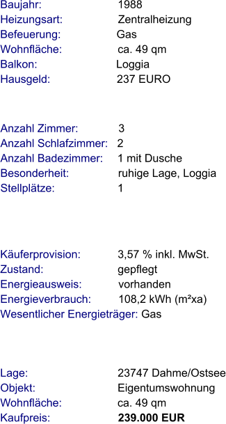 Lage:                             23747 Dahme/Ostsee Objekt:                           Eigentumswohnung Wohnfläche:                  ca. 49 qm Kaufpreis:                      239.000 EUR Anzahl Zimmer:             3 Anzahl Schlafzimmer:   2  Anzahl Badezimmer:     1 mit Dusche   Besonderheit:                ruhige Lage, Loggia Stellplätze:                     1  Baujahr:                         1988  Heizungsart:                  Zentralheizung Befeuerung:                  Gas  Wohnfläche:                  ca. 49 qm Balkon:                          Loggia Hausgeld:                      237 EURO   Käuferprovision:            3,57 % inkl. MwSt. Zustand:                        gepflegt Energieausweis:            vorhanden Energieverbrauch:         108,2 kWh (m²xa) Wesentlicher Energieträger: Gas